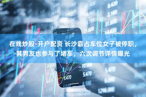 在线炒股-开户配资 长沙霸占车位女子被停职，其男友也参与了堵车，六次调节详情曝光