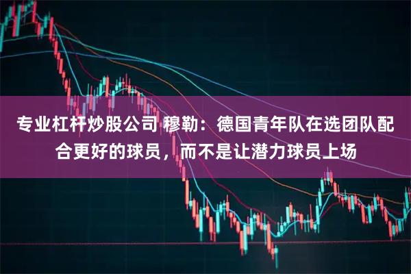专业杠杆炒股公司 穆勒：德国青年队在选团队配合更好的球员，而不是让潜力球员上场