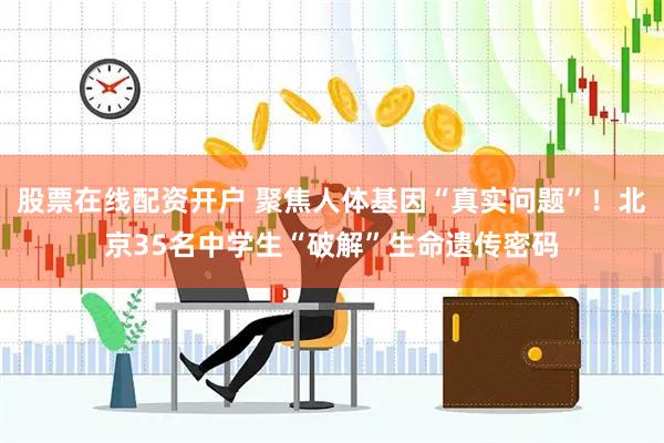股票在线配资开户 聚焦人体基因“真实问题”！北京35名中学生“破解”生命遗传密码