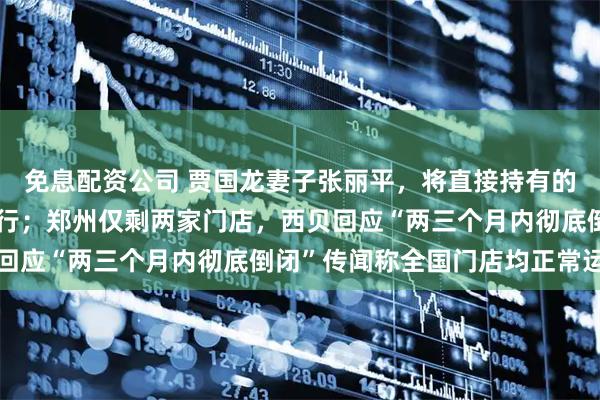 免息配资公司 贾国龙妻子张丽平，将直接持有的西贝股权全部质押给银行；郑州仅剩两家门店，西贝回应“两三个月内彻底倒闭”传闻称全国门店均正常运营